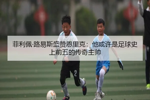 菲利佩·路易斯盛赞恩里克：他或许是足球史上前五的传奇主帅